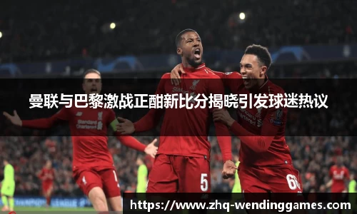 曼联与巴黎激战正酣新比分揭晓引发球迷热议